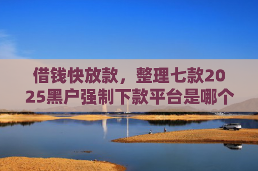 借钱快放款，整理七款2025黑户强制下款平台是哪个
