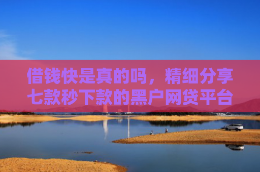 借钱快是真的吗，精细分享七款秒下款的黑户网贷平台