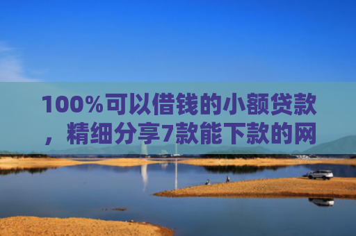 100%可以借钱的小额贷款，精细分享7款能下款的网贷口子
