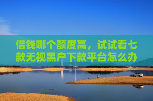 借钱哪个额度高，试试看七款无视黑户下款平台怎么办