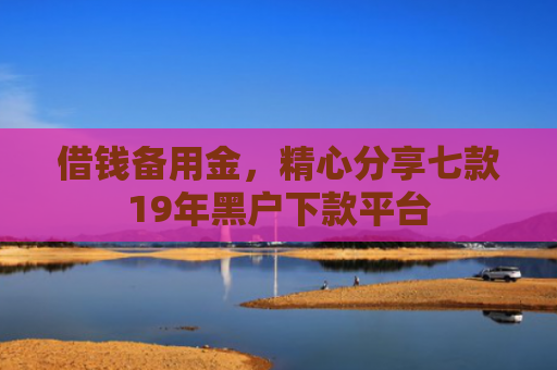 借钱备用金，精心分享七款19年黑户下款平台