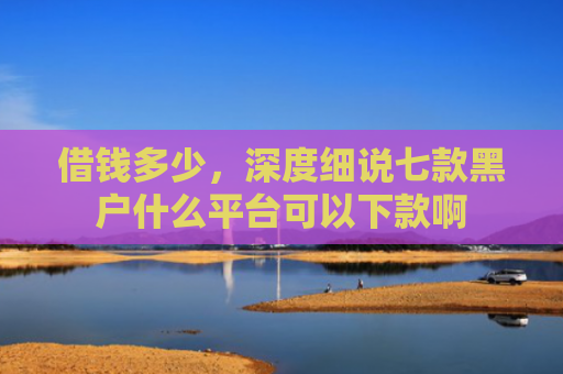 借钱多少，深度细说七款黑户什么平台可以下款啊