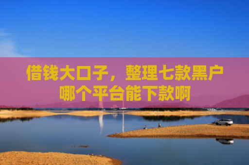 借钱大口子，整理七款黑户哪个平台能下款啊