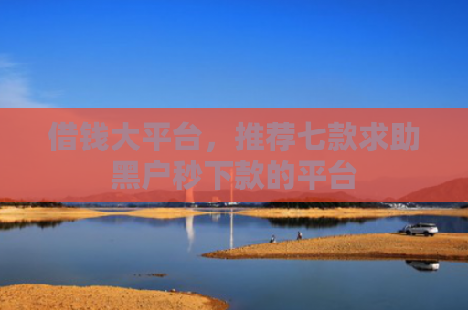 借钱大平台，推荐七款求助黑户秒下款的平台