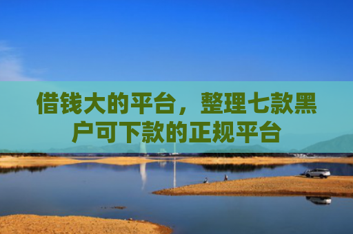 借钱大的平台，整理七款黑户可下款的正规平台