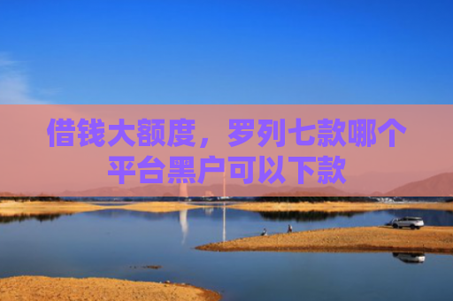 借钱大额度，罗列七款哪个平台黑户可以下款