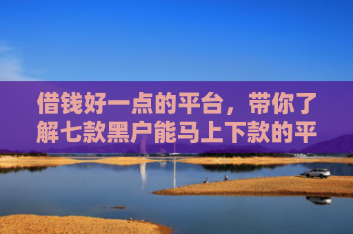借钱好一点的平台，带你了解七款黑户能马上下款的平台