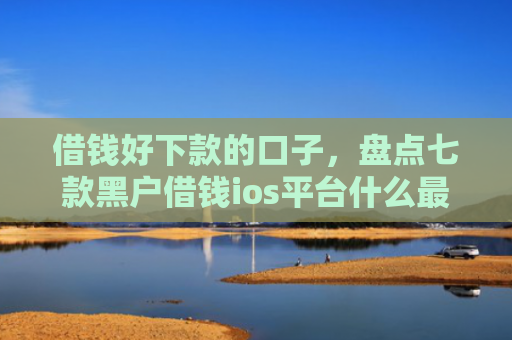 借钱好下款的口子，盘点七款黑户借钱ios平台什么最好下款