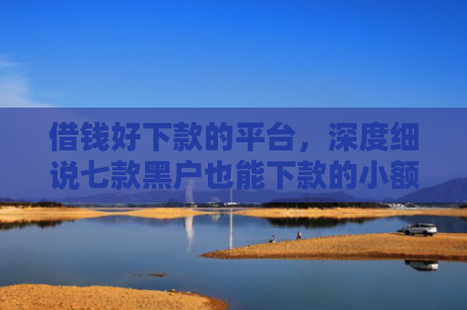 借钱好下款的平台，深度细说七款黑户也能下款的小额平台