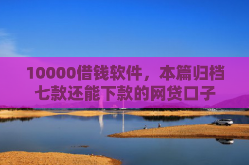 10000借钱软件，本篇归档七款还能下款的网贷口子