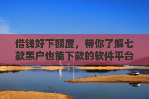 借钱好下额度，带你了解七款黑户也能下款的软件平台