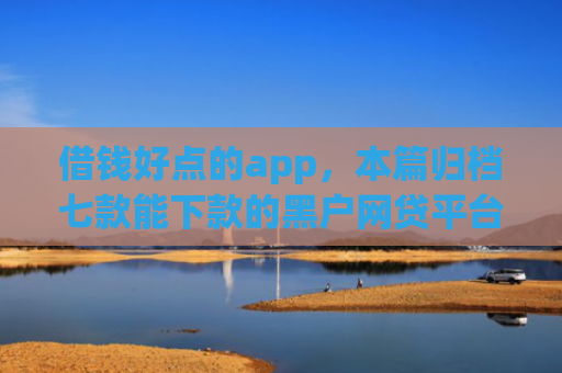 借钱好点的app，本篇归档七款能下款的黑户网贷平台