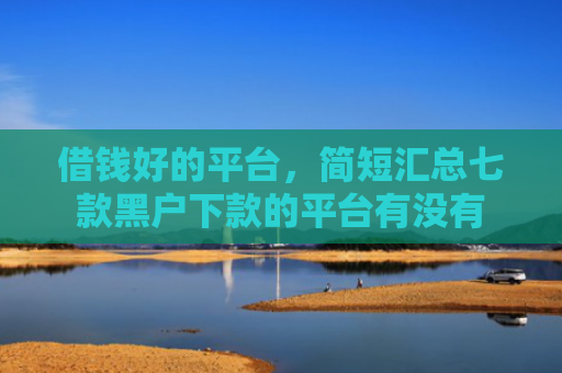 借钱好的平台，简短汇总七款黑户下款的平台有没有