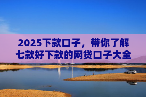 2025下款口子，带你了解七款好下款的网贷口子大全