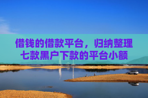 借钱的借款平台，归纳整理七款黑户下款的平台小额