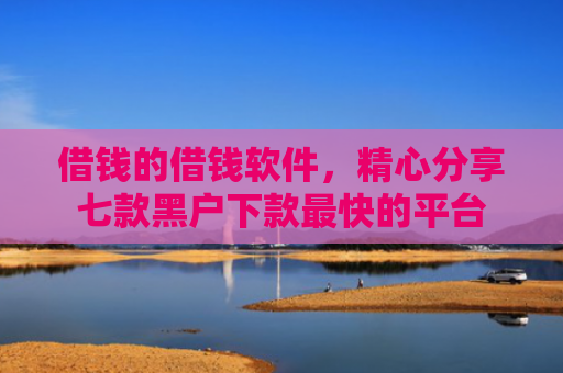 借钱的借钱软件，精心分享七款黑户下款最快的平台