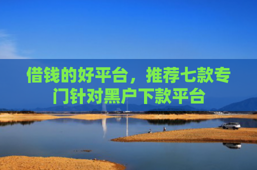 借钱的好平台，推荐七款专门针对黑户下款平台