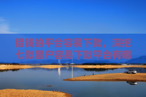 借钱的平台容易下款，深挖七款黑户容易下款平台有哪些