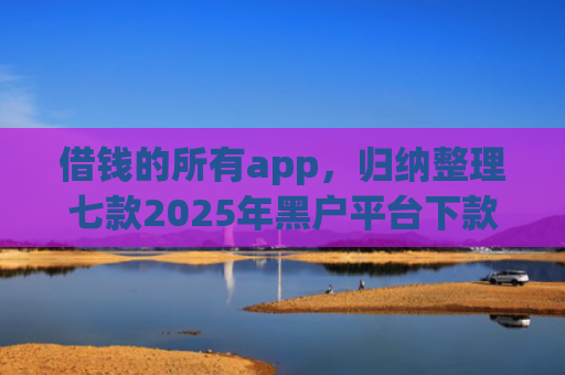 借钱的所有app，归纳整理七款2025年黑户平台下款