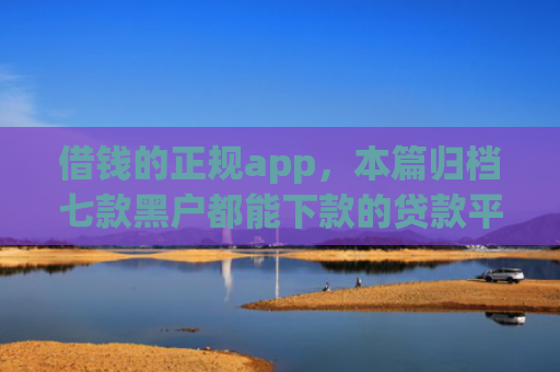 借钱的正规app，本篇归档七款黑户都能下款的贷款平台
