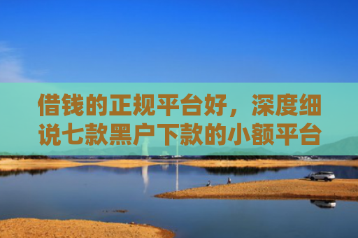 借钱的正规平台好，深度细说七款黑户下款的小额平台