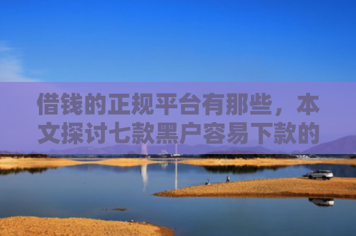 借钱的正规平台有那些，本文探讨七款黑户容易下款的正规平台