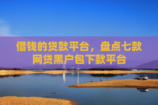 借钱的贷款平台，盘点七款网贷黑户包下款平台