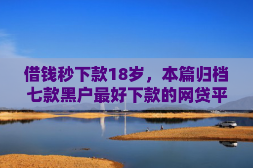 借钱秒下款18岁，本篇归档七款黑户最好下款的网贷平台