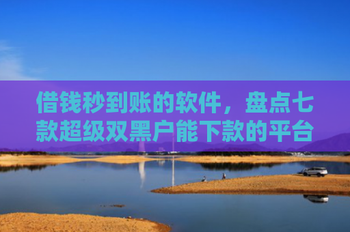 借钱秒到账的软件，盘点七款超级双黑户能下款的平台