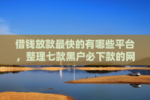 借钱放款最快的有哪些平台，整理七款黑户必下款的网贷平台