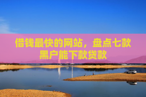 借钱最快的网站，盘点七款黑户能下款贷款