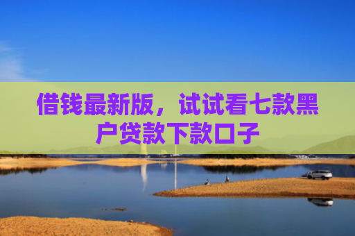 借钱最新版，试试看七款黑户贷款下款口子