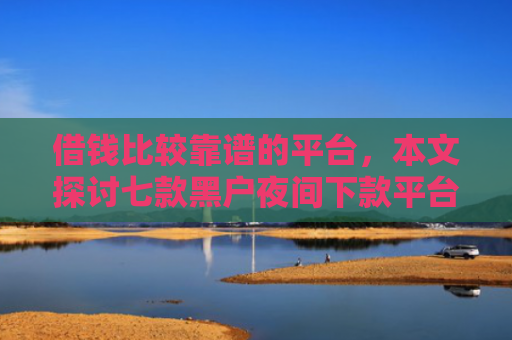 借钱比较靠谱的平台，本文探讨七款黑户夜间下款平台是什么