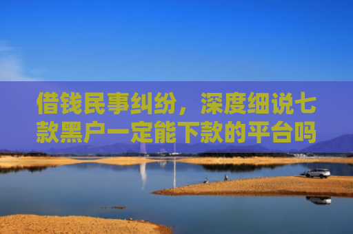借钱民事纠纷，深度细说七款黑户一定能下款的平台吗