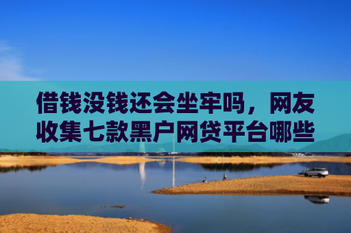 借钱没钱还会坐牢吗，网友收集七款黑户网贷平台哪些好下款