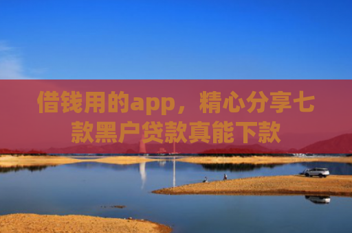 借钱用的app，精心分享七款黑户贷款真能下款