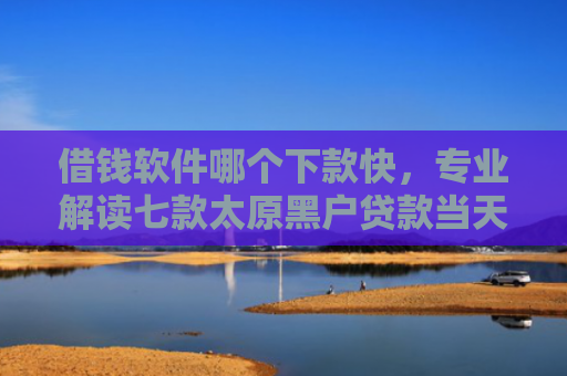 借钱软件哪个下款快，专业解读七款太原黑户贷款当天下款