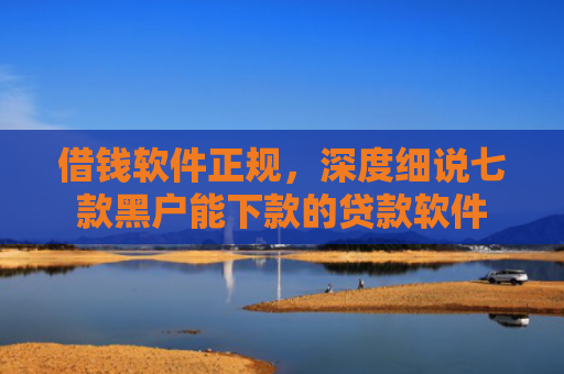 借钱软件正规，深度细说七款黑户能下款的贷款软件