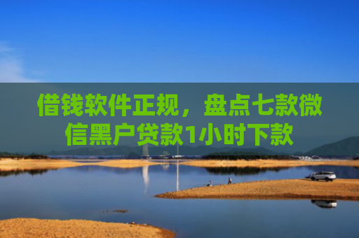 借钱软件正规，盘点七款微信黑户贷款1小时下款