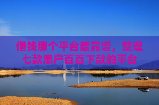 借钱那个平台最靠谱，整理七款黑户百百下款的平台