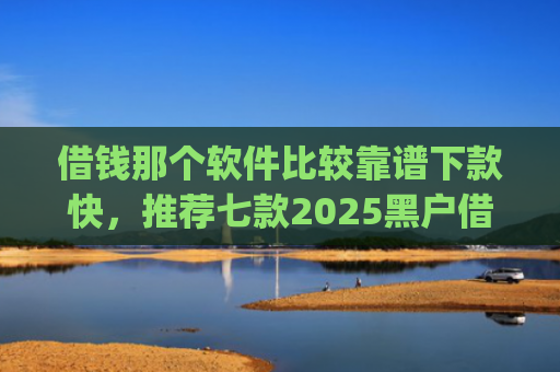 借钱那个软件比较靠谱下款快，推荐七款2025黑户借钱平台什么最好下款app