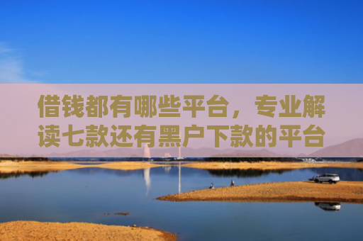 借钱都有哪些平台，专业解读七款还有黑户下款的平台吗