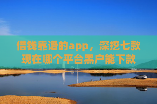 借钱靠谱的app，深挖七款现在哪个平台黑户能下款