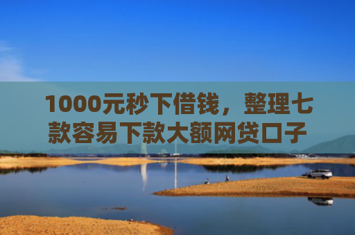 1000元秒下借钱，整理七款容易下款大额网贷口子