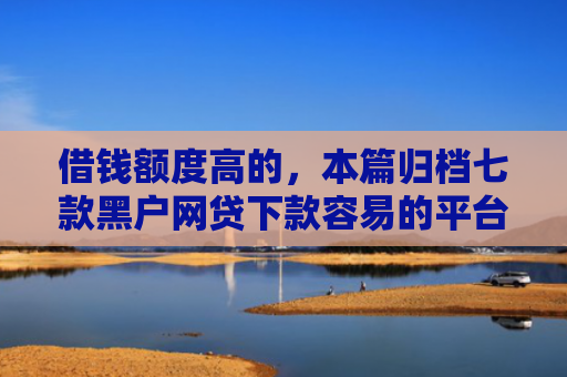 借钱额度高的，本篇归档七款黑户网贷下款容易的平台
