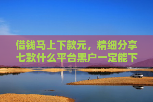 借钱马上下款元，精细分享七款什么平台黑户一定能下款