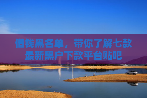 借钱黑名单，带你了解七款最新黑户下款平台贴吧