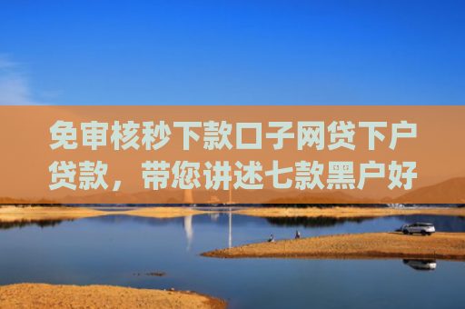 免审核秒下款口子网贷下户贷款，带您讲述七款黑户好下款的小额app