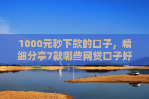 1000元秒下款的口子，精细分享7款哪些网贷口子好下款