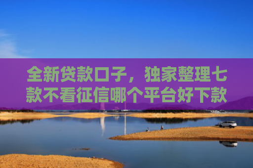 全新贷款口子，独家整理七款不看征信哪个平台好下款